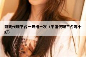 游戏代理平台一天结一次（手游代理平台哪个好）