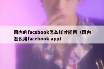 国内的facebook怎么样才能用（国内怎么用facebook app）