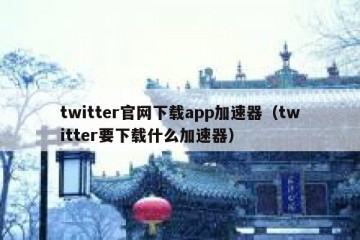 twitter官网下载app加速器（twitter要下载什么加速器）