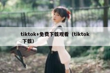 tiktok+免费下载观看（tiktok 下载）