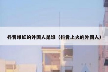 抖音爆红的外国人是谁（抖音上火的外国人）