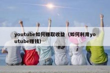 youtube如何赚取收益（如何利用youtube赚钱）