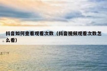 抖音如何查看观看次数（抖音视频观看次数怎么看）