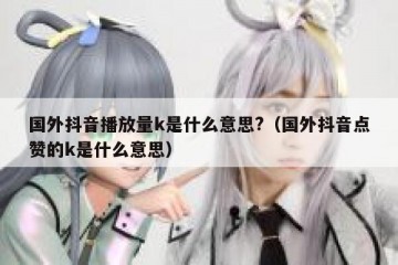 国外抖音播放量k是什么意思?（国外抖音点赞的k是什么意思）