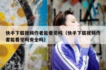 快手下载视频作者能看见吗（快手下载视频作者能看见吗安全吗）