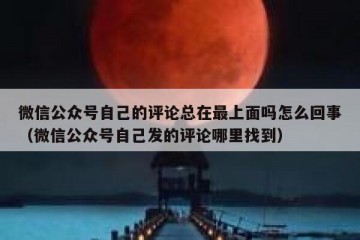 微信公众号自己的评论总在最上面吗怎么回事（微信公众号自己发的评论哪里找到）