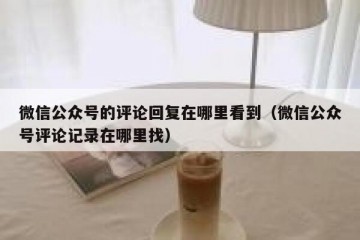 微信公众号的评论回复在哪里看到（微信公众号评论记录在哪里找）