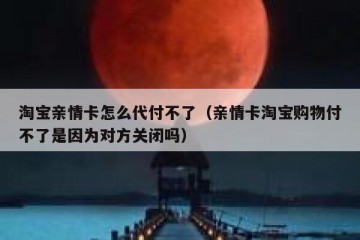 淘宝亲情卡怎么代付不了（亲情卡淘宝购物付不了是因为对方关闭吗）