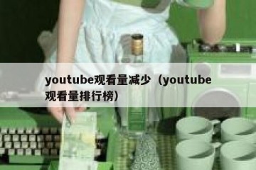 youtube观看量减少（youtube观看量排行榜）