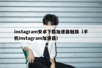 instagram安卓下载加速器魅族（手机instagram加速器）