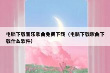 电脑下载音乐歌曲免费下载（电脑下载歌曲下载什么软件）