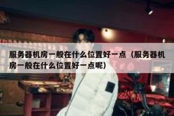 服务器机房一般在什么位置好一点（服务器机房一般在什么位置好一点呢）