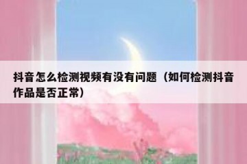 抖音怎么检测视频有没有问题（如何检测抖音作品是否正常）