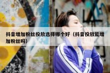 抖音增加粉丝投放选择哪个好（抖音投放能增加粉丝吗）