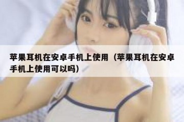 苹果耳机在安卓手机上使用（苹果耳机在安卓手机上使用可以吗）