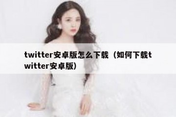 twitter安卓版怎么下载（如何下载twitter安卓版）
