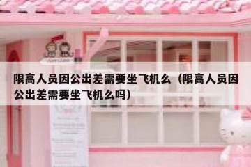 限高人员因公出差需要坐飞机么（限高人员因公出差需要坐飞机么吗）