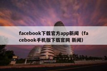 facebook下载官方app新闻（facebook手机版下载官网 新闻）