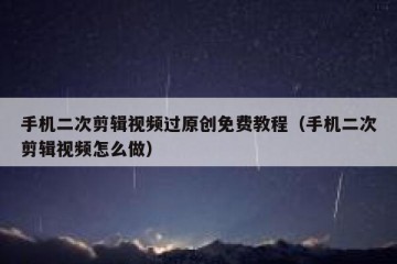 手机二次剪辑视频过原创免费教程（手机二次剪辑视频怎么做）