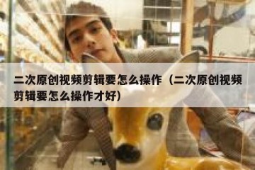 二次原创视频剪辑要怎么操作（二次原创视频剪辑要怎么操作才好）