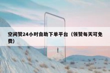 空间赞24小时自助下单平台（领赞每天可免费）