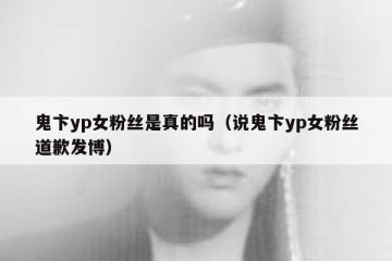 鬼卞yp女粉丝是真的吗（说鬼卞yp女粉丝道歉发博）