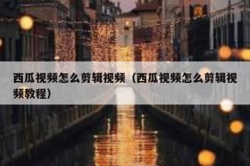 西瓜视频怎么剪辑视频（西瓜视频怎么剪辑视频教程）