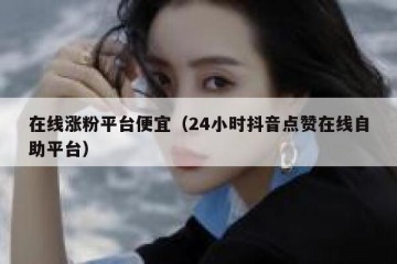 在线涨粉平台便宜（24小时抖音点赞在线自助平台）