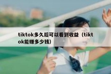 tiktok多久后可以看到收益（tiktok能赚多少钱）