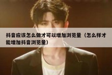 抖音应该怎么做才可以增加浏览量（怎么样才能增加抖音浏览量）