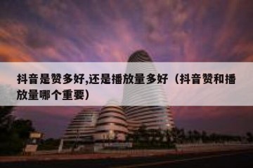 抖音是赞多好,还是播放量多好（抖音赞和播放量哪个重要）