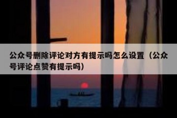 公众号删除评论对方有提示吗怎么设置（公众号评论点赞有提示吗）