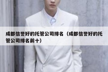 成都信誉好的托管公司排名（成都信誉好的托管公司排名前十）
