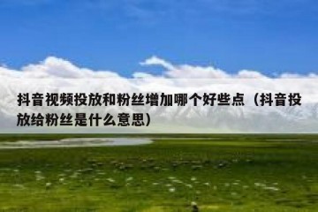抖音视频投放和粉丝增加哪个好些点（抖音投放给粉丝是什么意思）
