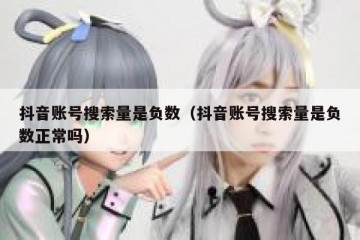 抖音账号搜索量是负数（抖音账号搜索量是负数正常吗）