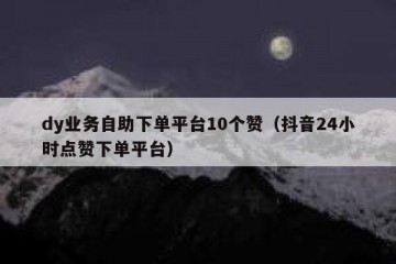 dy业务自助下单平台10个赞（抖音24小时点赞下单平台）