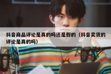 抖音商品评论是真的吗还是假的（抖音卖货的评论是真的吗）