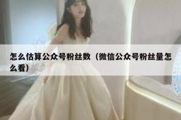 怎么估算公众号粉丝数（微信公众号粉丝量怎么看）