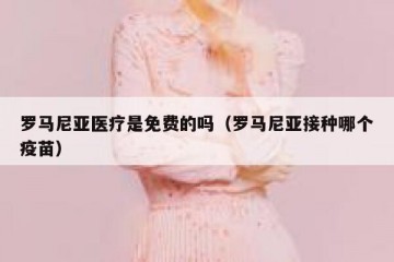 罗马尼亚医疗是免费的吗（罗马尼亚接种哪个疫苗）