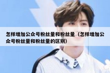 怎样增加公众号粉丝量和粉丝量（怎样增加公众号粉丝量和粉丝量的区别）