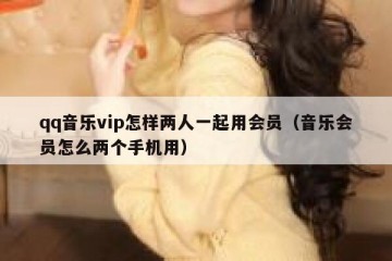 qq音乐vip怎样两人一起用会员（音乐会员怎么两个手机用）