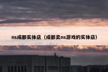 ns成都实体店（成都卖ns游戏的实体店）