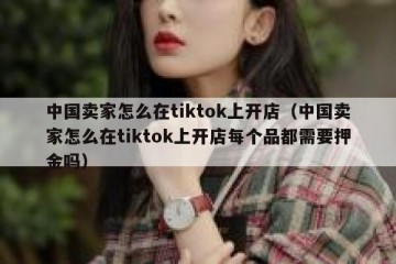 中国卖家怎么在tiktok上开店（中国卖家怎么在tiktok上开店每个品都需要押金吗）