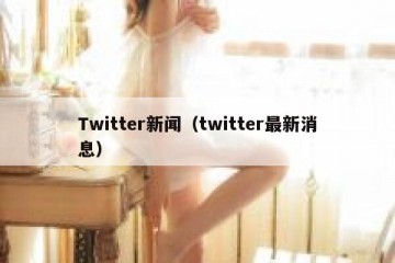 Twitter新闻（twitter最新消息）
