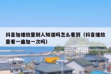 抖音加播放量别人知道吗怎么看到（抖音播放量看一遍加一次吗）