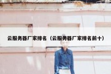 云服务器厂家排名（云服务器厂家排名前十）