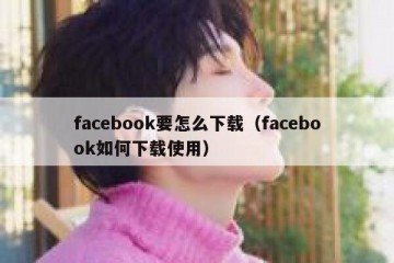 facebook要怎么下载（facebook如何下载使用）