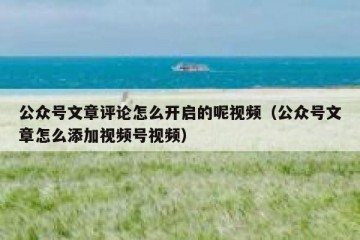 公众号文章评论怎么开启的呢视频（公众号文章怎么添加视频号视频）