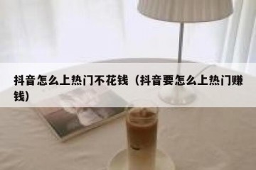 抖音怎么上热门不花钱（抖音要怎么上热门赚钱）