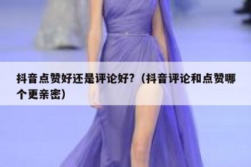 抖音点赞好还是评论好?（抖音评论和点赞哪个更亲密）
